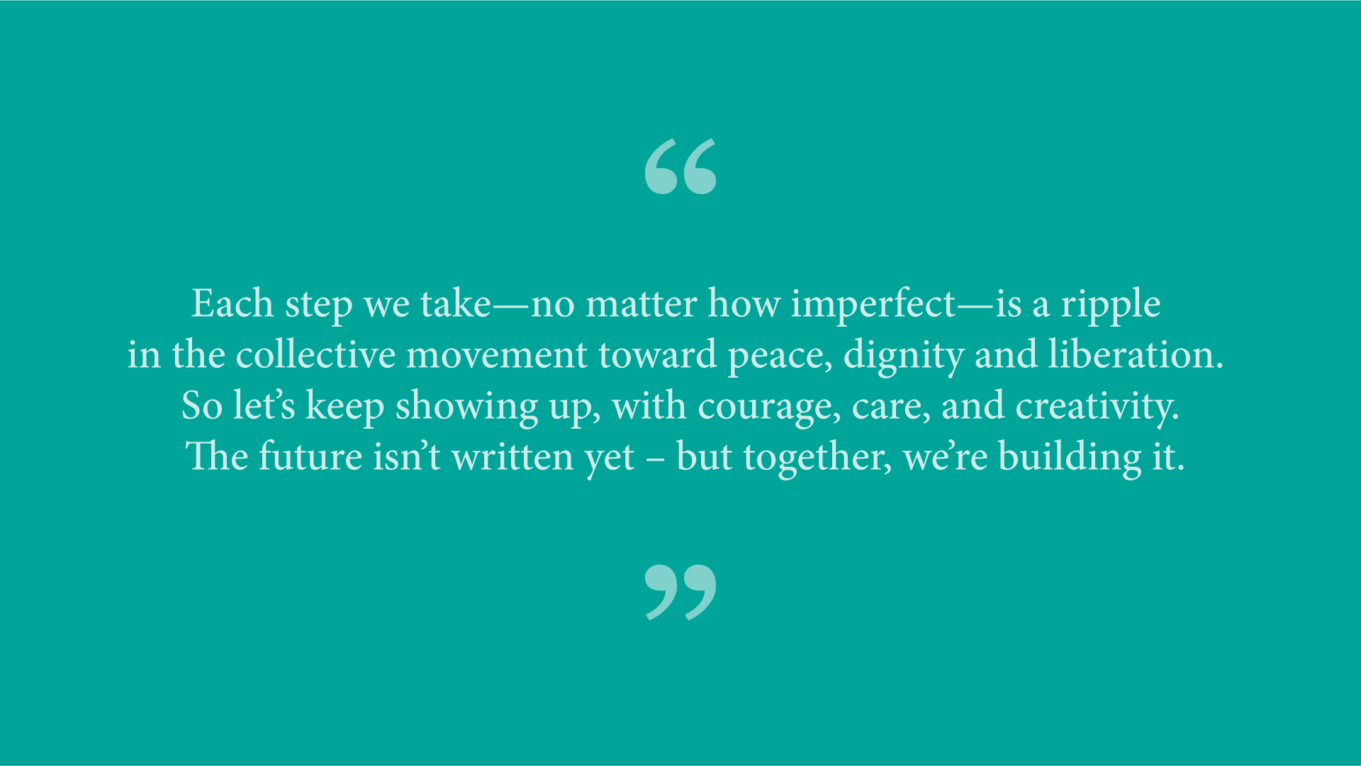 Quote from Ash Ramirez: &ldquo;Each step we take&mdash;no matter how imperfect&mdash;is a ripple in the collective movement toward peace, dignity and liberation. So let&rsquo;s keep showing up, with courage, care, and creativity. The future isn&rsquo;t written yet &ndash; but together, we&rsquo;re building it.&rdquo; 